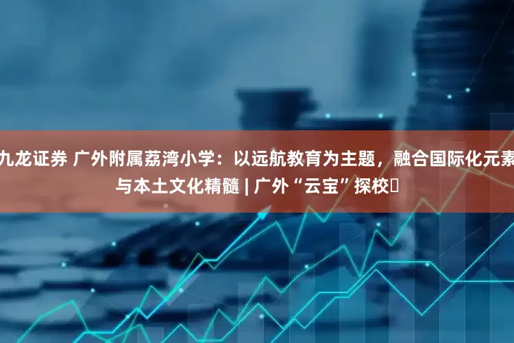 九龙证券 广外附属荔湾小学：以远航教育为主题，融合国际化元素与本土文化精髓 | 广外“云宝”探校⑬