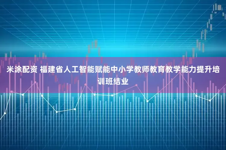 米涂配资 福建省人工智能赋能中小学教师教育教学能力提升培训班结业