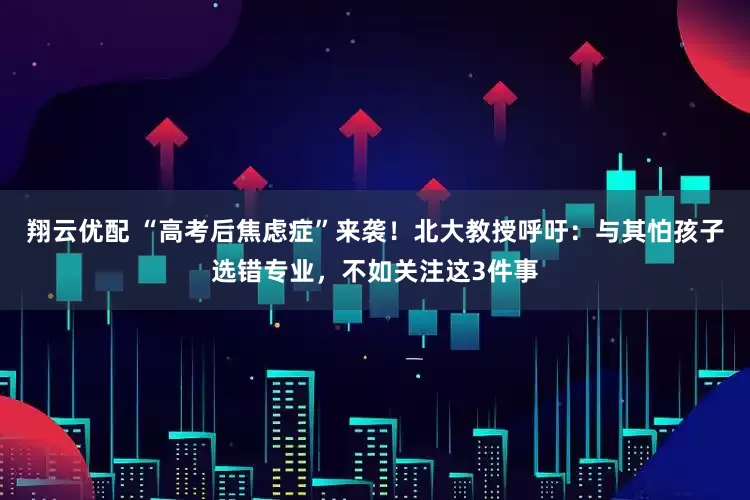 翔云优配 “高考后焦虑症”来袭！北大教授呼吁：与其怕孩子选错专业，不如关注这3件事