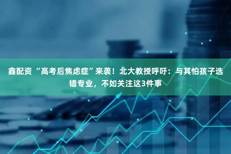 鑫配资 “高考后焦虑症”来袭！北大教授呼吁：与其怕孩子选错专业，不如关注这3件事