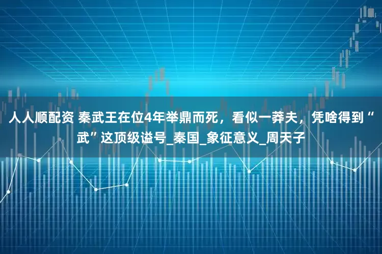 人人顺配资 秦武王在位4年举鼎而死，看似一莽夫，凭啥得到“武”这顶级谥号_秦国_象征意义_周天子