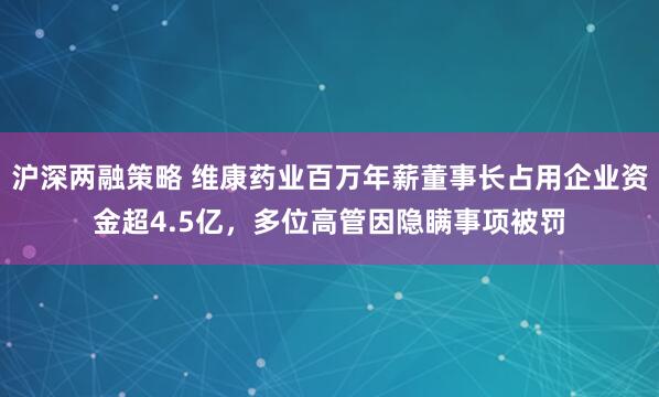 沪深两融策略 维康药业百万年薪董事长占用企业资金超4.5亿，多位高管因隐瞒事项被罚