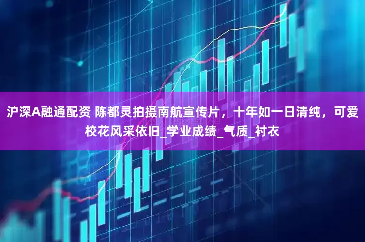 沪深A融通配资 陈都灵拍摄南航宣传片，十年如一日清纯，可爱校花风采依旧_学业成绩_气质_衬衣