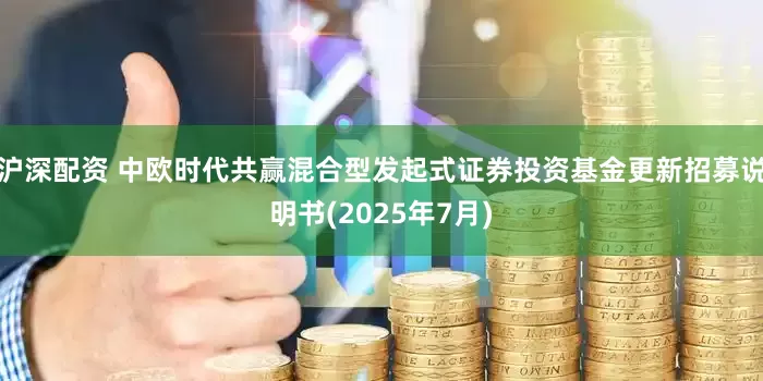 沪深配资 中欧时代共赢混合型发起式证券投资基金更新招募说明书(2025年7月)