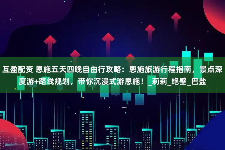互盈配资 恩施五天四晚自由行攻略：恩施旅游行程指南，景点深度游+路线规划，带你沉浸式游恩施！_莉莉_绝壁_巴盐