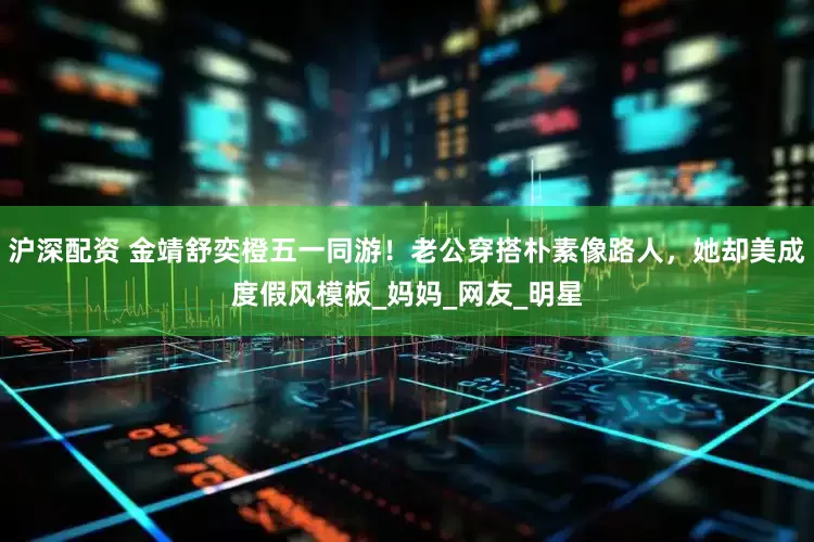 沪深配资 金靖舒奕橙五一同游！老公穿搭朴素像路人，她却美成度假风模板_妈妈_网友_明星
