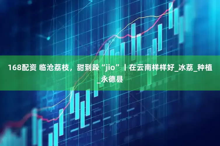 168配资 临沧荔枝，甜到跺“jio”丨在云南样样好_冰荔_种植_永德县