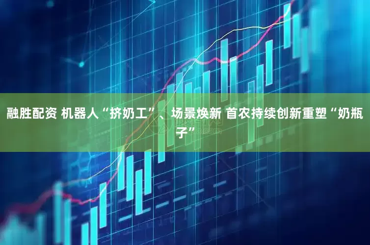 融胜配资 机器人“挤奶工”、场景焕新 首农持续创新重塑“奶瓶子”