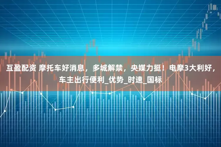 互盈配资 摩托车好消息，多城解禁，央媒力挺！电摩3大利好，车主出行便利_优势_时速_国标