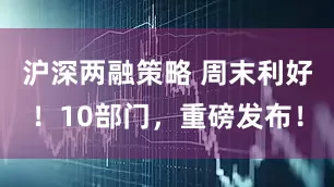 沪深两融策略 周末利好！10部门，重磅发布！