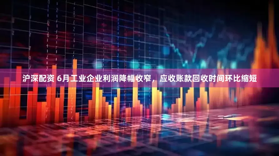 沪深配资 6月工业企业利润降幅收窄，应收账款回收时间环比缩短