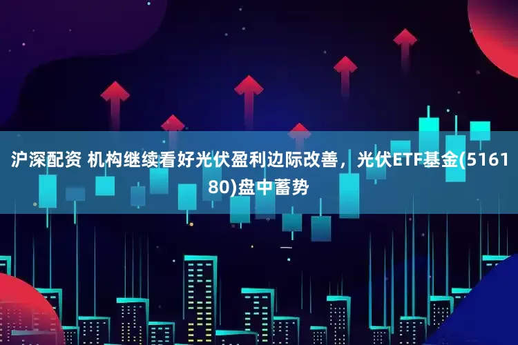 沪深配资 机构继续看好光伏盈利边际改善，光伏ETF基金(516180)盘中蓄势