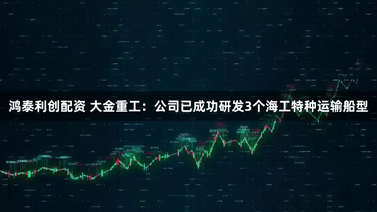 鸿泰利创配资 大金重工：公司已成功研发3个海工特种运输船型
