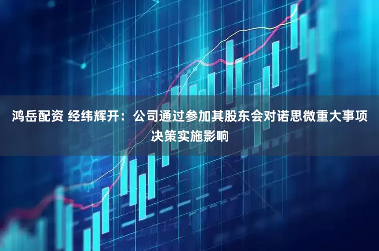 鸿岳配资 经纬辉开：公司通过参加其股东会对诺思微重大事项决策实施影响