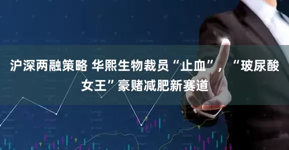 沪深两融策略 华熙生物裁员“止血”，“玻尿酸女王”豪赌减肥新赛道