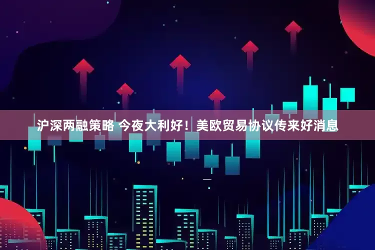 沪深两融策略 今夜大利好！美欧贸易协议传来好消息