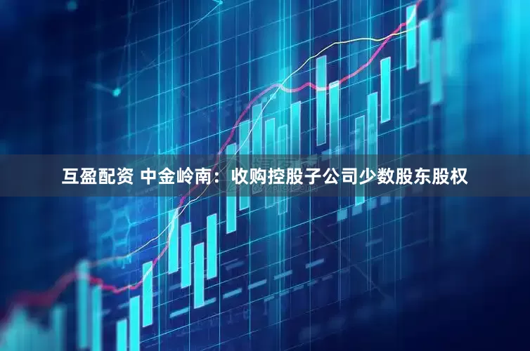 互盈配资 中金岭南：收购控股子公司少数股东股权