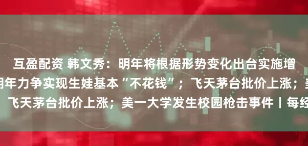 互盈配资 韩文秀：明年将根据形势变化出台实施增量政策；国家医保局：明年力争实现生娃基本“不花钱”；飞天茅台批价上涨；美一大学发生校园枪击事件丨每经早参