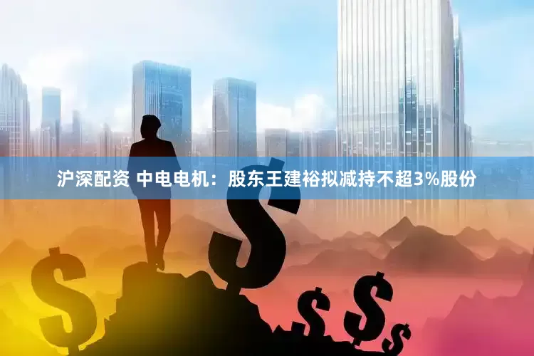 沪深配资 中电电机：股东王建裕拟减持不超3%股份