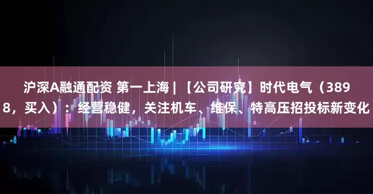 沪深A融通配资 第一上海 | 【公司研究】时代电气（3898，买入）：经营稳健，关注机车、维保、特高压招投标新变化