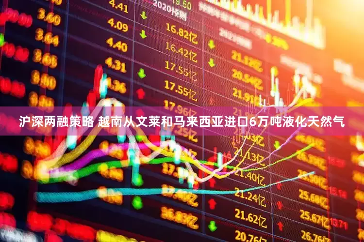 沪深两融策略 越南从文莱和马来西亚进口6万吨液化天然气