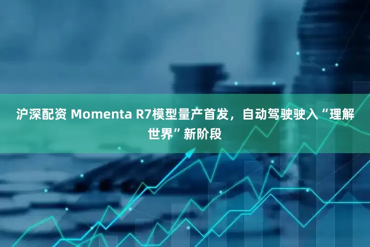 沪深配资 Momenta R7模型量产首发，自动驾驶驶入“理解世界”新阶段