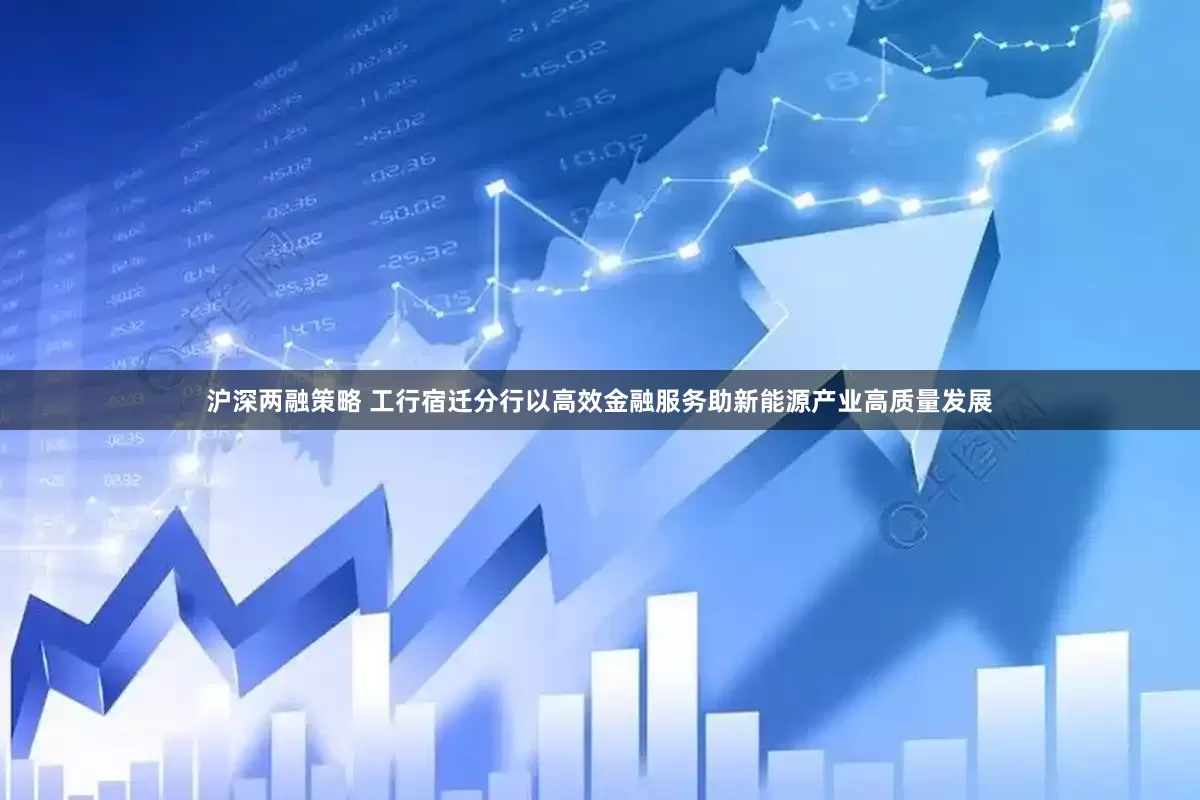 沪深两融策略 工行宿迁分行以高效金融服务助新能源产业高质量发展